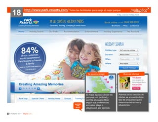 18

http://www.park-resorts.com/ Todas las facilidades para elegir el mejor parque

Te ayuda a elegir

también
nos
gustó

© multiplica 2013 - Página | 21 |

El mapa ayuda a ubicar los
parques con facilidad y
permite al usuario filtrar
según sus preferencias:
animales, playa o
playground, por ejemplo.

Buenas ofertas

Además en su sección de
ofertas se encuentra todo
tipo de propuestas para
determinadas épocas y
situaciones.

 