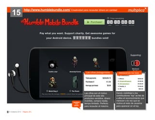 15

http://www.humblebundle.com/ Creatividad para recaudar dinero en caridad

Las cifras protagonistas

también
nos
gustó

© multiplica 2013 - Página | 25 |

Las cifras son el motivo
principal de este site:
productos vendidos, dinero
invertido, compra media,
tiempo limitado. Perfecto
para recaudar el máximo.

Destacando los tops

Dando visibilidad a los
contribuidores “top” se les da
a ellos el reconocimiento que
merecen a la vez que se
motiva al resto de usuarios
para aparecer en el top.

 