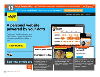 13

https://www.vizify.com/ Simple pero efectivo para convencernos de probar el software

Copys efectivos

también
nos
gustó

© multiplica 2013 - Página | 26 |

Los copys buscan provocar la
curiosidad, explicar los
beneficios del software e
incitar a la acción con
contundentes llamadas. Con
explicaciones para no
iniciados en analítica.

Otros ya lo utilizan

La propuesta se apoya de
otros sites de éxito que
utilizan ya el software, lo que
multiplica su atractivo.

Fast. Easy. Free.

Empezar a probarlo ya es
además muy fácil, basta una
dirección de email para crear
una cuenta… y una clara
llamada: Let’s Go!

 