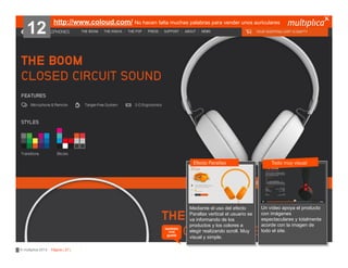 12

http://www.coloud.com/ No hacen falta muchas palabras para vender unos auriculares

Efecto Parallax

también
nos
gustó

© multiplica 2013 - Página | 27 |

Mediante el uso del efecto
Parallax vertical el usuario se
va informando de los
productos y los colores a
elegir realizando scroll. Muy
visual y simple.

Todo muy visual

Un vídeo apoya el producto
con imágenes
espectaculares y totalmente
acorde con la imagen de
todo el site.

 