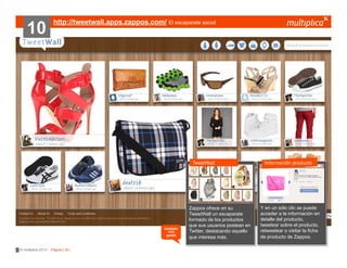 10

http://tweetwall.apps.zappos.com/ El escaparate social

TweetWall

también
nos
gustó

© multiplica 2013 - Página | 30 |

Zappos ofrece en su
TweetWall un escaparate
formado de los productos
que sus usuarios postean en
Twitter, destacando aquello
que interesa más.

Información producto

Y en un sólo clic se puede
acceder a la información en
detalle del producto,
tweetear sobre el producto,
retweetear o visitar la ficha
de producto de Zappos.

 