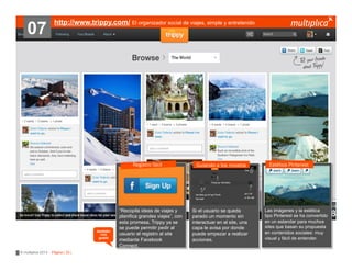 07

http://www.trippy.com/ El organizador social de viajes, simple y entretenido

Registro fácil

también
nos
gustó

© multiplica 2013 - Página | 33 |

“Recopila ideas de viajes y
planifica grandes viajes”, con
esta promesa, Trippy ya se
se puede permitir pedir al
usuario el registro al site
mediante Facebook
Connect.

Guiando a los novatos

Si el usuario se queda
parado un momento sin
interactuar en el site, una
capa le avisa por donde
puede empezar a realizar
acciones.

Estética Pinterest

Las imágenes y la estética
tipo Pinterest se ha convertido
en un estandar para muchos
sites que basan su propuesta
en contenidos sociales: muy
visual y fácil de entender.

 