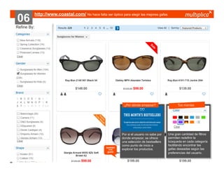 06

http://www.coastal.com/ No hace falta ser óptico para elegir las mejores gafas

¿Por dónde empezar?

también
nos
gustó

© multiplica 2013 - Página | 34 |

Por si el usuario no sabe por
donde empezar, se ofrece
una selección de bestsellers
como punto de inicio a
explorar los productos.

Tus manías

Una gran cantidad de filtros
permiten redefinir la
búsqueda en cada categoría
facilitándo encontrar las
gafas deseadas según las
preferencias del usuario.

 