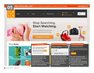 05

http://www.lela.com/ Sólo te ofrecemos aquello que sabemos que te gusta

Compatibilidad

también
nos
gustó

© multiplica 2013 - Página | 35 |

A través del acceso por
Facebook Connect, Lela
calcula el ratio de
compatibilidad de los
productos con el usuario para
ofrecer recomendaciones.

Que es lo que te importa

Los filtros permiten acotar
aún más las preferencias del
usuario para ç acertar con
mayor precisión en las
recomendaciones que se
van ofreciendo.

Listas de productos

En todo momento el site
invita a valorar los gustos y
preferencias para
personalizar las propuestas.
Además permite guardar las
preferencias en listas.

 
