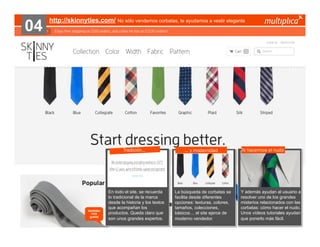 04

http://skinnyties.com/ No sólo vendemos corbatas, te ayudamos a vestir elegante

Tradición…

también
nos
gustó

© multiplica 2013 - Página | 36 |

En todo el site, se recuerda
lo tradicional de la marca
desde la historia y los textos
que acompañan los
productos. Queda claro que
son unos grandes expertos.

… y modernidad

La búsqueda de corbatas se
facilita desde diferentes
opciones: texturas, colores,
tamaños, colecciones,
básicos… el site ejerce de
moderno vendedor.

Te hacermos el nudo

Y además ayudan al usuario a
resolver uno de los grandes
misterios relacionados con las
corbatas: cómo hacer el nudo.
Unos vídeos tutoriales ayudan
que ponerlo más fácil.

 