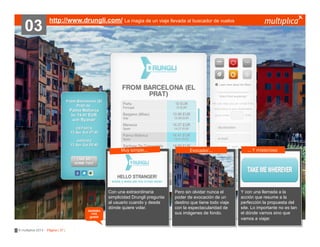 03

http://www.drungli.com/ La magia de un viaje llevada al buscador de vuelos

Muy simple…

también
nos
gustó

© multiplica 2013 - Página | 37 |

Con una extraordinaria
simplicidad Drungli pregunta
al usuario cuando y desde
dónde quiere volar.

Evocador…

Pero sin olvidar nunca el
poder de evocación de un
destino que tiene todo viaje
con la espectacularidad de
sus imágenes de fondo.

… Y misterioso

Y con una llamada a la
acción que resume a la
perfección la propuesta del
site. Lo importante no es tan
el dónde vamos sino que
vamos a viajar.

 