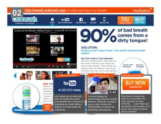 02

http://www2.orabrush.com Un cepillo para lengua muy deseable

Vídeos divertidos

también
nos
gustó

© multiplica 2013 - Página | 38 |

Los vídeos son la clave del
éxito de Orabrush puesto
que permitió dar a conocer la
propuesta de modo lúdico y
obtener un fuerte poder de
viralización.

Gente como tú

Un buen trabajo de
testimoniales siempre resulta
efectivo. Orabrush consigue
que un gran número de
testimoniales muestren los
beneficios del producto.

Llamada irresistible

Para darle un toque más
veraz a su propuesta, las
cifras aparecen en todo
momento… y qué mejor que
acompañar una llamada a a la
acción del número de gente
que ya compró?

 