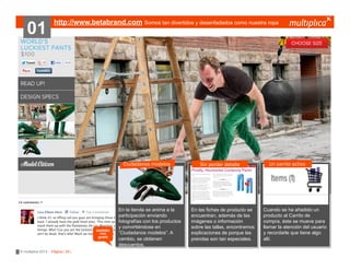 01

http://www.betabrand.com Somos tan divertidos y desenfadados como nuestra ropa

Ciudadanos modelos

también
nos
gustó

© multiplica 2013 - Página | 39 |

En la tienda se anima a la
participación enviando
fotografías con los productos
y convirtiéndose en
“Ciudadanos modelos”. A
cambio, se obtienen
descuentos.

Sin perder detalle

En las fichas de producto se
encuentran, además de las
imágenes o información
sobre las tallas, encontramos
explicaciones de porque las
prendas son tan especiales.

Un carrito activo

Cuando se ha añadido un
producto al Carrito de
compra, éste se mueve para
llamar la atención del usuario
y recordarle que tiene algo
allí.

 