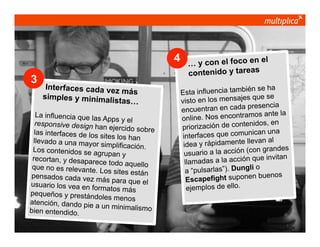 4
3

Interfaces cada vez
más
simples y minimalis
tas…

La influencia que las
Apps y el
responsive design ha
n ejercido sobre
las interfaces de los
sites los han
llevado a una mayor
simplificación.
Los contenidos se ag
rupan y
recortan, y desapare
ce todo aquello
que no es relevante.
Los sites están
pensados cada vez m
ás para que el
usuario los vea en fo
rmatos más
pequeños y prestánd
oles menos
atención, dando pie
a un minimalismo
bien entendido.
© multiplica 2013 - Página | 4 |

el
… y con el foco en
contenido y tareas
ién se ha
Esta influencia tamb
s que se
visto en los mensaje
presencia
encuentran en cada
mos ante la
online. Nos encontra
nidos, en
priorización de conte
nican una
interfaces que comu
van al
idea y rápidamente lle
on grandes
usuario a la acción (c
que invitan
llamadas a la acción
o
a “pulsarlas”). Dungli
n buenos
Escapefight supone
ejemplos de ello.

 