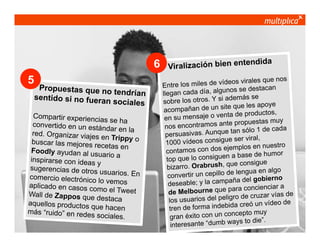 6
5

Propuestas que no
tendrían
sentido si no fueran
sociales

Compartir experienc
ias se ha
convertido en un está
ndar en la
red. Organizar viajes
en Trippy o
buscar las mejores re
cetas en
Foodly ayudan al us
uario a
inspirarse con ideas
y
sugerencias de otros
usuarios. En
comercio electrónico
lo vemos
aplicado en casos co
mo el Tweet
Wall de Zappos que
destaca
aquellos productos q
u e h a ce n
más “ruido” en redes
sociales.
© multiplica 2013 - Página | 5 |

te
Viralización bien en

ndida

virales que nos
e los miles de vídeos
Entr
se destacan
n cada día, algunos
llega
además se
sobre los otros. Y si
te que les apoye
acompañan de un si
ductos,
ensaje o venta de pro
en su m
stas muy
ntramos ante propue
nos enco
1 de cada
vas. Aunque tan sólo
persuasi
e ser viral,
1000 vídeos consigu
plos en nuestro
ntamos con dos ejem
co
base de humor
p que lo consiguen a
to
e consigue
izarro. Orabrush, qu
b
ngua en algo
vertir un cepillo de le
con
el gobierno
able; y la campaña d
dese
ncienciar a
lbourne que para co
de Me
uzar vías de
arios del peligro de cr
los usu
ó un vídeo de
e forma indebida cre
tren d
ncepto muy
gran éxito con un co
ays to die”.
interesante “dumb w

 