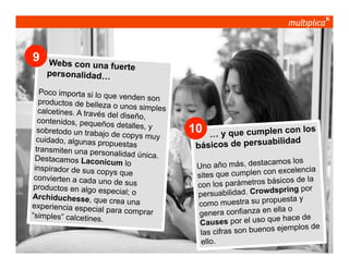 9

Webs con una fuert
e
personalidad…

Poco importa si lo qu
e venden son
productos de belleza
o unos simples
calcetines. A través d
el diseño,
contenidos, pequeño
s detalles, y
sobretodo un trabajo
de copys muy
cuidado, algunas pro
puestas
transmiten una perso
nalidad única.
Destacamos Laconic
um lo
inspirador de sus cop
ys que
convierten a cada un
o de sus
productos en algo es
pecial; o
Archiduchesse, que
crea una
experiencia especial
para comprar
“simples” calcetines.

© multiplica 2013 - Página | 7 |

10

los
y que cumplen con
…
ilidad
básicos de persuab
mos los
no año más, destaca
U
excelencia
es que cumplen con
sit
ásicos de la
con los parámetros b
dspring por
persuabilidad. Crow
puesta y
como muestra su pro
ella o
genera confianza en
hace de
uses por el uso que
Ca
ejemplos de
las cifras son buenos
ello.

 