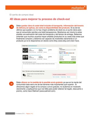 14
Ofrezcamos el envío gratuito
en la medida de lo posible.
En la mente del consumidor el costo de envío es probablemente la barrera más importante a
superar. Tanto es así que una promoción que incluya el envío gratuito será más poderosa que un
descuento de importe similar a los gastos de envío. Si ofrecemos algún regalo en la compra o
envío gratuito, no dudemos en mostrarlo claramente y expliquemos que nos falta para poder
obtener tal regalo, descuento o premio.
06	

Entrega y devolución
 