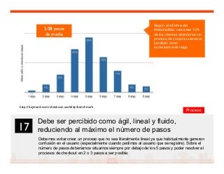 29
Debe ser percibido como ágil, lineal y fluido,
reduciendo al máximo el número de pasos
Debemos evitar crear un proceso que no sea literalmente lineal ya que habitualmente generan
confusión en el usuario (especialmente cuando pedimos al usuario que se registre). Sobre el
número de pasos deberíamos situarnos siempre por debajo de los 5 pasos y poder resolver el
procesos de checkout en 2 o 3 pasos a ser posible.
17	

Proceso
5.08 pasos 
de media	

http://baymard.com/checkout-usability/benchmark	

	

Según el informe del
Webcredible, cerca del 10%
de los clientes abandonan un
proceso de compra cuando lo
perciben como
excesivamente largo.
 