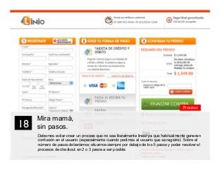 30
Mira mamá,
sin pasos.
Debemos evitar crear un proceso que no sea literalmente lineal ya que habitualmente generan
confusión en el usuario (especialmente cuando pedimos al usuario que se registre). Sobre el
número de pasos deberíamos situarnos siempre por debajo de los 5 pasos y poder resolver el
procesos de checkout en 2 o 3 pasos a ser posible.
18	

Proceso
 