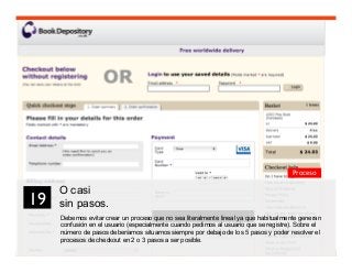 31
O casi
sin pasos.
Debemos evitar crear un proceso que no sea literalmente lineal ya que habitualmente generan
confusión en el usuario (especialmente cuando pedimos al usuario que se registre). Sobre el
número de pasos deberíamos situarnos siempre por debajo de los 5 pasos y poder resolver el
procesos de checkout en 2 o 3 pasos a ser posible.
19	

Proceso
 