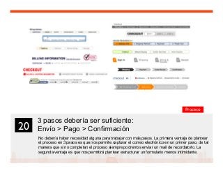 32
3 pasos debería ser suficiente:
Envío  Pago  Confirmación
No debería haber necesidad alguna para trabajar con más pasos. La primera ventaja de plantear
el proceso en 3 pasos es que nos permite capturar el correo electrónico en un primer paso, de tal
manera que si no completan el proceso siempre podremos enviar un mail de recordatorio. La
segunda ventaja es que nos permitirá plantear estructurar un formulario menos intimidante.
20	

Proceso
 