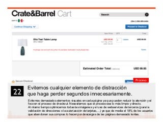 35
Evitemos cualquier elemento de distracción
que haga perder segundos innecesariamente.
Evitemos demasiados elementos visuales en cada página ya que pueden reducir la atención y el
foco en el proceso de checkout. Necesitamos que el proceso sea lo más limpio y directo.
Al mismo tiempo optimicemos todas las imágenes y el uso de webservices de terceros (para la
validación de direcciones o la autorización de tarjetas,…) ya que de media el 18% de los usuarios
que abandonan sus compras lo hacen por descargas de las páginas demasiado lentas.
22	

Proceso
 