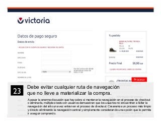 36
Debe evitar cualquier ruta de navegación
que no lleve a materializar la compra.
A pesar la enorme discusión que hay sobre si mantener la navegación en el proceso de checkout
o eliminarla, múltiples tests con usuarios demuestran que los usuarios no encuentran a faltar la
navegación del sitio una vez entran en el proceso de checkout. Crearemos un proceso más limpio
y directo eliminando la navegación central y simplemente considerando una opción que le permita
ir a seguir comprando.
23	

Proceso
 