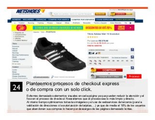 37
Planteemos procesos de checkout express
o de compra con un solo click.
Evitemos demasiados elementos visuales en cada página ya que pueden reducir la atención y el
foco en el proceso de checkout. Necesitamos que el proceso sea lo más limpio y directo.
Al mismo tiempo optimicemos todas las imágenes y el uso de webservices de terceros (para la
validación de direcciones o la autorización de tarjetas,…) ya que de media el 18% de los usuarios
que abandonan sus compras lo hacen por descargas de las páginas demasiado lentas.
24	

Proceso
 