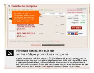 39
Vayamos con mucho cuidado
con los códigos promociones o cupones.
A nadie le gusta pagar más de lo necesario. Por ello, deberemos ir con mucho cuidado con los
códigos promocionales. Una integración inteligente pasaría por incluir en la misma URL el cupón
al cual aspira el usuario y fue el motivo que le llevó a visitarnos y podríamos automáticamente
incluirle el cupón o descuento. En cualquier caso, busquemos una manera visual secundaria para
reducir su posible efecto negativo. Y no insistamos demasiado durante todo el proceso.
26	

Tema a testear
De media 1 de cada 4
compradores abandonan sus
carritos de la compra con el
propósito de buscar un cupón
en el sitio o en la red.
 