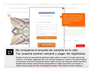 40
No rompamos el encanto de comprar en tu sitio.
Tus usuarios quieren comprar y pagar. No registrarse.
Permite comprar sin necesidad de registrarse hasta el último momento. El usuario debe poder
comprar y, si lo desea, registrarse, pero una vez haya finalizado su compra y de manera implícita
en el proceso de compra. Deberíamos pensar nuestro proceso de compra de manera más fácil y
sencilla para nuestros nuevos clientes considerando un registro tan sencillo como incluir un
simple campo que diga: Escribe un password (si deseas ir más rápido en futuras compras).
27	

Proceso
Según Forrester Research, el
23% de nuestros potenciales
compradores abandonan sus
carritos si se les obliga a
registrarse.
 