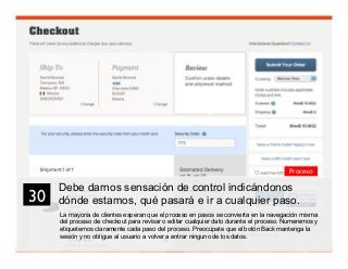 43
La mayoría de clientes esperan que el proceso en pasos se convierta en la navegación misma
del proceso de checkout para revisar o editar cualquier dato durante el proceso. Numeremos y
etiquetemos claramente cada paso del proceso. Preocúpate que el botón Back mantenga la
sesión y no obligue al usuario a volver a entrar ninguno de los datos.
30	

Proceso
Debe darnos sensación de control indicándonos
dónde estamos, qué pasará e ir a cualquier paso.
 