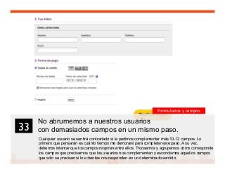 46
No abrumemos a nuestros usuarios
con demasiados campos en un mismo paso.
Cualquier usuario se sentirá contrariado si le pedimos complementar más 10-12 campos. Lo
primero que pensarán es cuánto tiempo me demoraré para completar este paso. A su vez,
debemos intentar que los campos respiren entre ellos. Troceemos y agrupemos cómo corresponde
los campos que precisamos que los usuarios nos complementen y escondamos aquellos campos
que sólo se precisen si los clientes nos responden en un determinado sentido.
33	

Formularios y campos
 