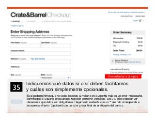 48
Indiquemos qué datos sí o sí deben facilitarnos
y cuáles son simplemente opcionales.
Es algo de mínimos que no todos los sites cumplen pero que evita más de un error innecesario,
permite que el usuario tenga una percepción de mayor velocidad. Los usuarios esperan ver
claramente qué datos son obligatorios. Hagámoslo evidente con un ‘*’ cuando corresponda e
incuyamos el texto ‘(opcional) con un color gris al final de la etiqueta del campo.
35	

Formularios y campos
 