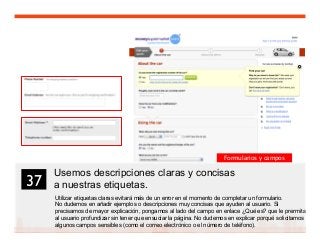 50
Usemos descripciones claras y concisas
a nuestras etiquetas.
Utilizar etiquetas claras evitará más de un error en el momento de completar un formulario.
No dudemos en añadir ejemplos o descripciones muy concisas que ayuden al usuario. Si
precisamos de mayor explicación, pongamos al lado del campo en enlace ¿Qué es? que le prermita
al usuario profundizar sin tener que ensuciar la página. No dudemos en explicar porqué solicitamos
algunos campos sensibles (como el correo electrónico o el número de teléfono).
37	

Formularios y campos
 