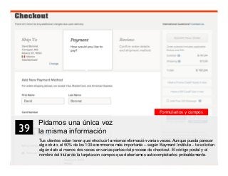 52
Pidamos una única vez
la misma información
Tus clientes odian tener que introducir la misma información varias veces. Aunque pueda parecer
algo obvio, el 50% de los 100 ecommerce más importante – según Baymard Institute – te solicitan
algún dato al menos dos veces en varias partes del proceso de checkout. El código postal y el
nombre del titular de la tarjeta son campos que deberíamos autocompletarlos probablemente.
39	

Formularios y campos
 