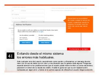 54
Evitando desde el mismo sistema
los errores más habituales.
Ante cualquier error del usuario, asumámoslo como nuestro y ofrezcamos un mensaje de error
claro con un uso de textos con un color y una ubicación que no genere duda alguna. Pongamos
especial atención a los posibles errores que el usuario puede tener al entrar su correo electrónico,
password o número de su tarjeta de crédito. A nadie le gusta ver que su con tarjeta ha sido
rechazada por algún error y menos si no somos capaces de ofrecerle al usuario ninguna solución.
41	

Formularios y campos
Desactivemos la posiblidad
de copiar y pegar el campo de
correo o password cuando le
pidamos al usuario que nos
entre dos veces ese mismo
dato.
 