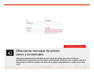 55
Ofrezcamos mensajes de errores
claros y contextuales.
Ubiquemos claramente los mensajes de error cerca del campo que se ha introducido
erróneamente y hagamoslo de una manera suficientemete visual pero que no genere alarma o
desconcierto. Evitemos mostralo sólo arriba de la página especialmente en páginas que tiene
scroll.
42	

Formularios y campos
 
