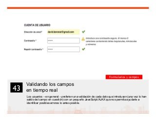 56
Validando los campos
en tiempo real
Los usuarios – en general – preferien una validación de cada dato que introducen (una vez lo han
salido del campo en cuestión) con un pequeño JavaScript/AJAX que nos permita ayudarle a
identificar posibles errores lo antes posible.
43	

Formularios y campos
 