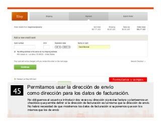 58
Permitamos usar la dirección de envío
como dirección para los datos de facturación.
No obliguemos al usuario a introducir dos veces su dirección si precisa factura y planteemos un
checkbox que permita definir si la dirección de facturación es la misma que la dirección de envío.
No habrá necesidad de que mostremos los datos de facturación si suponemos que son los
mismos que los de envío
45	

Formularios y campos
 