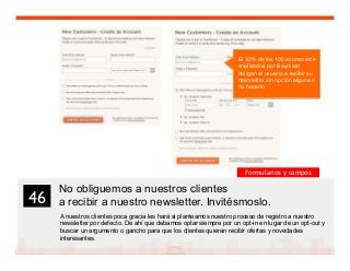 59
No obliguemos a nuestros clientes
a recibir a nuestro newsletter. Invitésmoslo.
A nuestros clientes poca gracia les hará si planteamos nuestro proceso de registro a nuestro
newsletter por defecto. De ahí que debamos optar siempre por un opt-in en lugar de un opt-out y
buscar un argumento o gancho para que los clientes quieran recibir ofertas y novedades
interesantes.
46	

El 32% de los 100 ecommerce
analizados por Baymard
obligan al usuario a recibir su
newsletter sin opción alguna a
no hacerlo.
Formularios y campos
 