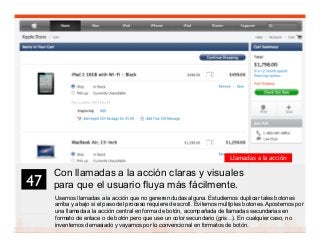 60
Con llamadas a la acción claras y visuales
para que el usuario fluya más fácilmente.
Usemos llamadas a la acción que no generen dudas alguna. Estudiemos duplicar tales botones
arriba y abajo si el paso del proceso requiere de scroll. Evitemos múltiples botones. Apostemos por
una llamada a la acción central en forma de botón, acompañada de llamadas secundarias en
formato de enlace o de botón pero que use un color secundario (gris…). En cualquier caso, no
inventemos demasiado y vayamos por lo convencional en formatos de botón.
47	

Llamadas a la acción
 