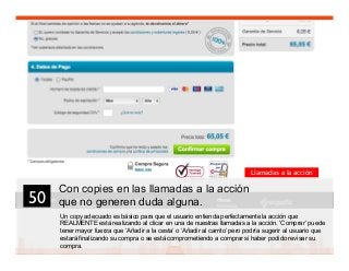 63
Con copies en las llamadas a la acción
que no generen duda alguna.
Un copy adecuado es básico para que el usuario entienda perfectamente la acción que
REALMENTE está realizando al clicar en una de nuestras llamadas a la acción. ‘Comprar’ puede
tener mayor fuerza que ‘Añadir a la cesta’ o ‘Añadir al carrito’ pero podría sugerir al usuario que
estará finalizando su compra o se está comprometiendo a comprar si haber podido revisar su
compra.
50	

Llamadas a la acción
 