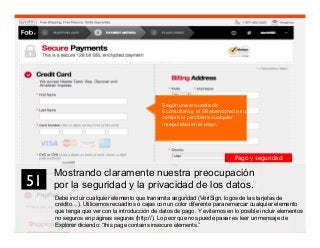 64
Mostrando claramente nuestra preocupación
por la seguridad y la privacidad de los datos.
Debe incluir cualquier elemento que transmita seguridad (VeriSign, logos de las tarjetas de
crédito…). Utilicemos recuadros o cajas con un color diferente para remarcar cualquier elemento
que tenga que ver con la introducción de datos de pago. Y evitemos en lo posible incluir elementos
no seguros en páginas seguras (http://). Lo peor que nos puede pasar es leer un mensaje de
Explorer diciendo: “this page contains insecure elements.”
51	

Pago y seguridad
Según una encuesta de
Econsultancy, el 58 abandonaría su
compra si percibiera cualquier
inseguridad en el pago.
 