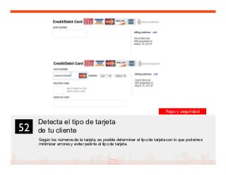 65
Detecta el tipo de tarjeta
de tu cliente
Según los números de la tarjeta, es posible determinar el tipo de tarjeta con lo que podemos
minimizar errores y evitar pedirle el tipo de tarjeta.
52	

Pago y seguridad
 