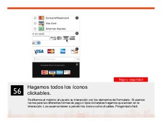 69
Hagamos todos los íconos
clickables.
Facilitemos al máximo al usuario su interacción con los elementos del formulario. Si usamos
íconos para las diferentes formas de pago o tipos de tarjetas hagamos que actúen en la
interacción. Los usuarios tienen a percibir los íconos como clicables. Pongámoslo fácil.
56	

Pago y seguridad
 