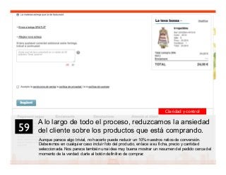 72
A lo largo de todo el proceso, reduzcamos la ansiedad
del cliente sobre los productos que está comprando.
Aunque parece algo trivial, no hacerlo puede reducir un 10% nuestros ratios de conversión.
Deberemos en cualquier caso incluir foto del producto, enlace a su ficha, precio y cantidad
seleccionada. Nos parece también una idea muy buena mostrar un resumen del pedido cerca del
momento de la verdad: darle al botón definitivo de comprar.
59	

Claridad y control
 