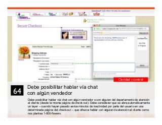 77
Debe posibilitar hablar vía chat
con algún vendedor
Debe posibilitar hablar vía chat con algún vendedor o con alguien del departamento de atención
al cliente (desde la misma página de check-out). Debe considerar que se abra automáticamente
un layer – cuando hayan pasado varios minutos de inactividad por parte del usuario en una
determinada página del check-out – que ofrezca hablar con alguien de atención al cliente como
nos plantea 1-800-flowers.
.
64	

Claridad y control
 