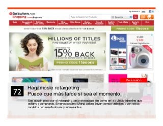 86
Hagámosle retargeting.
Puede que más tarde sí sea el momento.
Una opción pasa por el retargeting tanto en nuestro site como en la publicidad online que
estamos comprando. Empresas como Mercadolibre llevan tiempo trabajando con estos
modelos con resultados muy interesantes.
72	

Persuasión
 