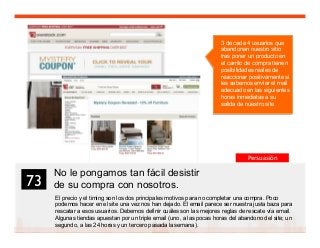 87
No le pongamos tan fácil desistir
de su compra con nosotros.
El precio y el timing son los dos principales motivos para no completar una compra. Poco
podemos hacer en el site una vez nos han dejado. El email parece ser nuestra justa baza para
rescatar a esos usuarios. Debemos definir cuáles son las mejores reglas de rescate vía email.
Algunas tiendas apuestan por un triple email (uno, a las pocas horas del abandono del site; un
segundo, a las 24 horas y un tercero pasada la semana).
73	

3 de cada 4 usuarios que
abandonan nuestro sitio
tras poner un producto en
el carrito de compra tienen
posibilidades reales de
reaccionar positivamente si
les sabemos enviar el mail
adecuado en las siguientes
horas inmediatas a su
salida de nuestro site
Persuasión
 