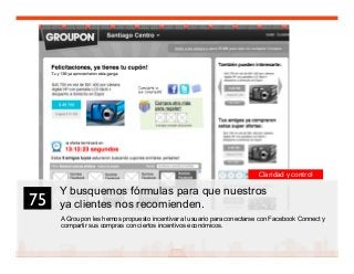 89
Y busquemos fórmulas para que nuestros
ya clientes nos recomienden.
A Groupon les hemos propuesto incentivar al usuario para conectarse con Facebook Connect y
compartir sus compras con ciertos incentivos económicos.
75	

Claridad y control
 