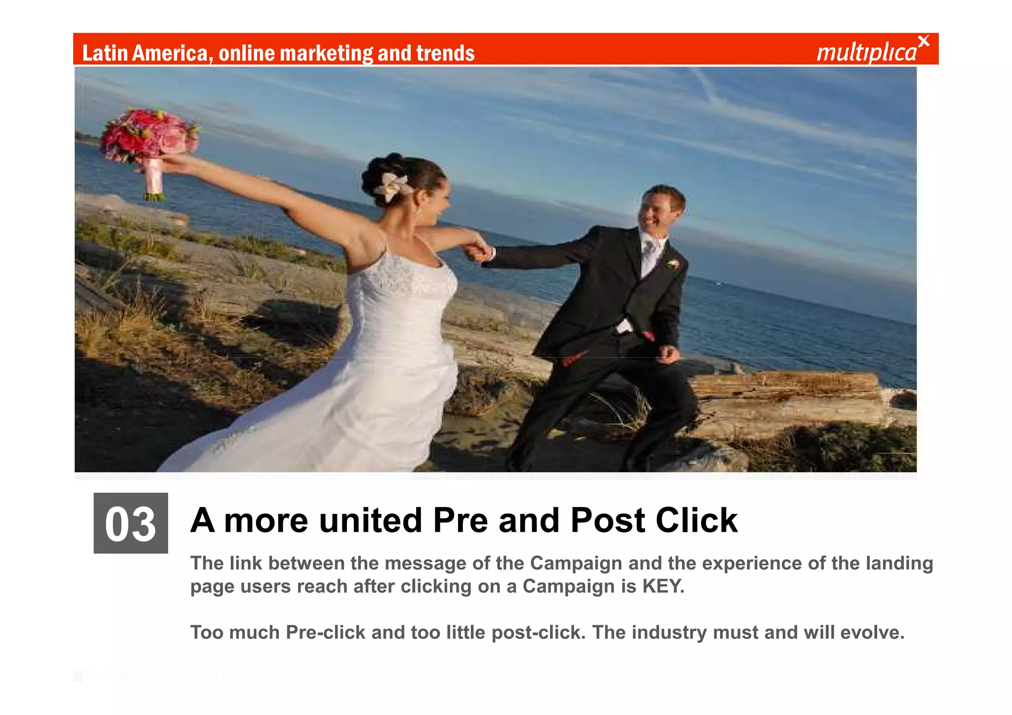 Latin America, online marketing and trends




    03                  A more united Pre and Post Click
                        The link between the message of the Campaign and the experience of the landing
                        page users reach after clicking on a Campaign is KEY.

                        Too much Pre-click and too little post-click. The industry must and will evolve.

© multiplica 2010 - Página | 20 |
 