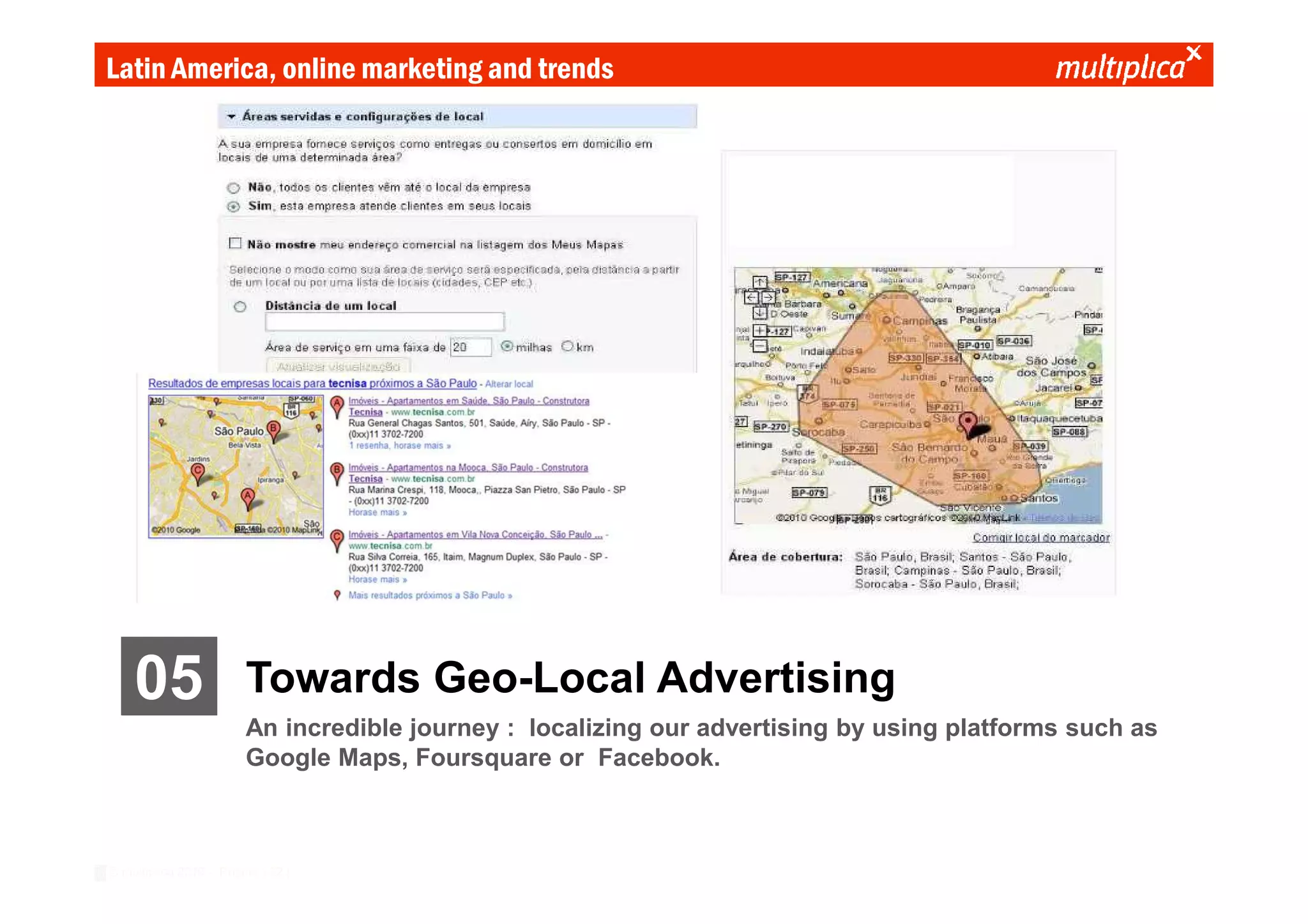 Latin America, online marketing and trends




    05                  Towards Geo-Local Advertising
                        An incredible journey : localizing our advertising by using platforms such as
                        Google Maps, Foursquare or Facebook.



© multiplica 2010 - Página | 22 |
 