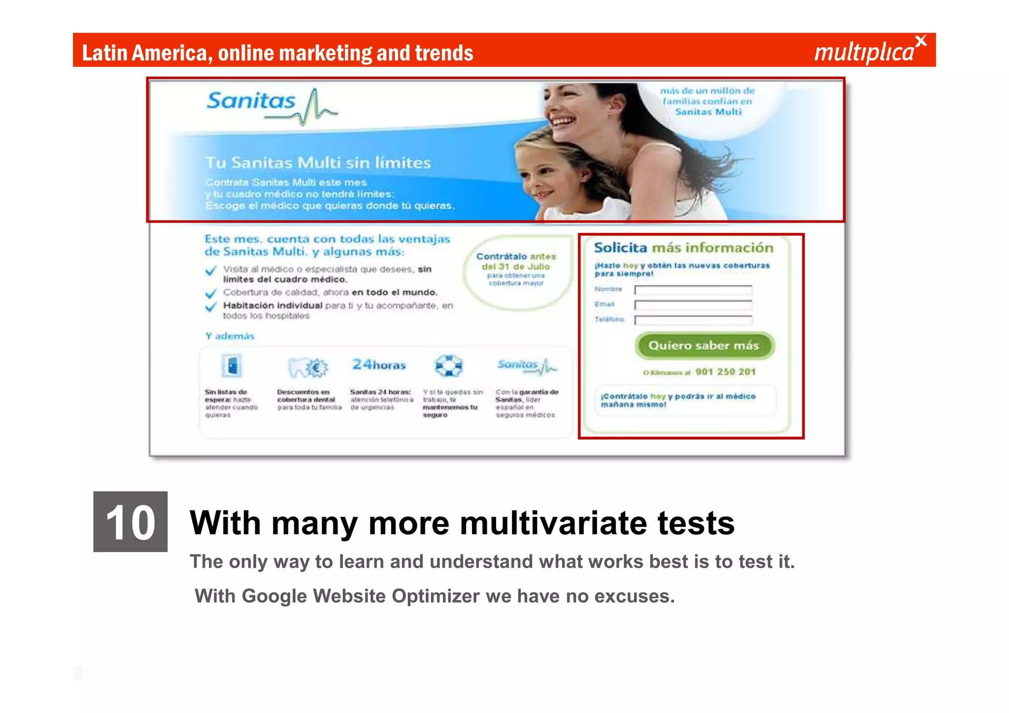Latin America, online marketing and trends




    10                  With many more multivariate tests
                        The only way to learn and understand what works best is to test it.
                          With Google Website Optimizer we have no excuses.


© multiplica 2010 - Página | 31 |
 