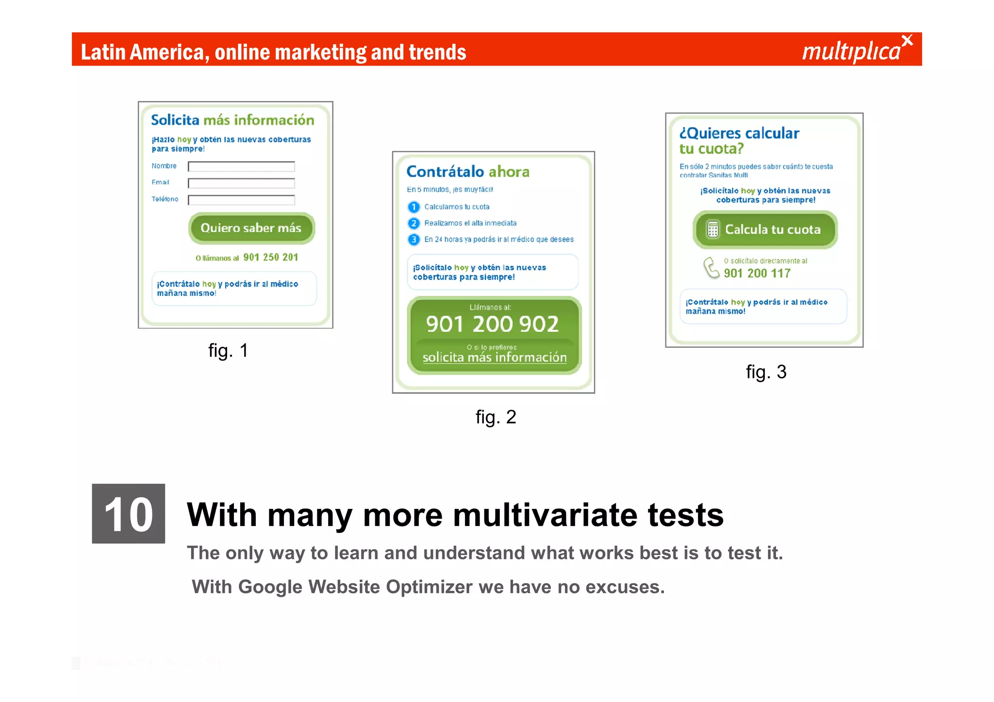 Latin America, online marketing and trends




                              fig. 1
                                                                                      fig. 3

                                                        fig. 2




    10                  With many more multivariate tests
                        The only way to learn and understand what works best is to test it.
                          With Google Website Optimizer we have no excuses.


© multiplica 2010 - Página | 33 |
 