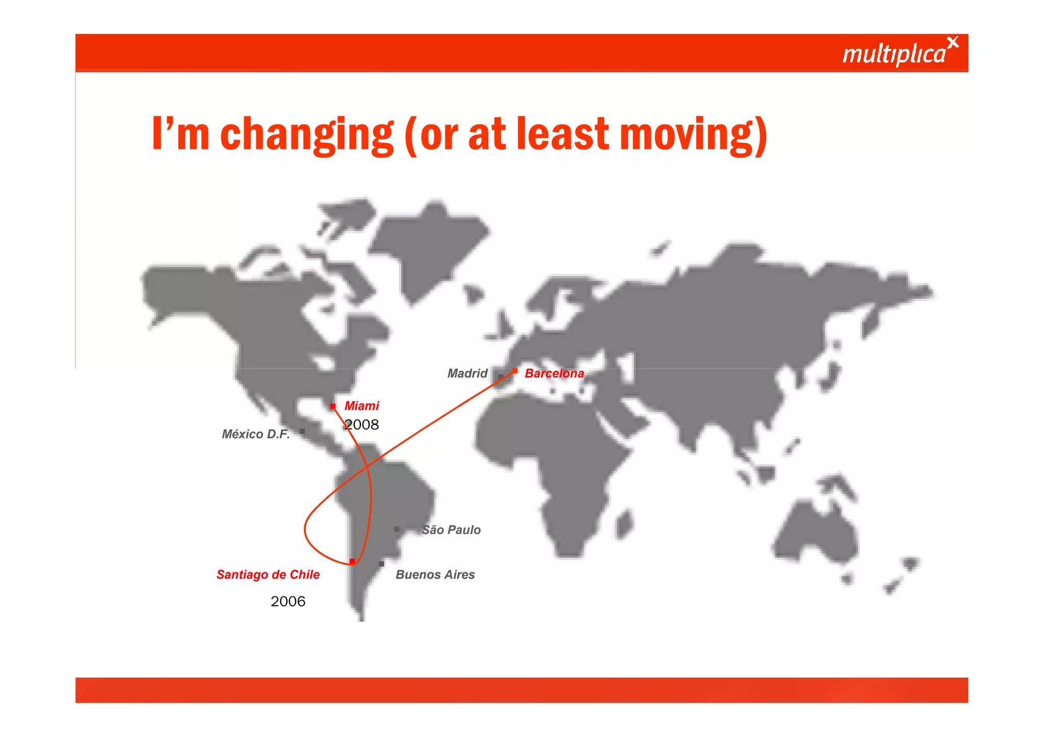 I’m changing (or at least moving)



                                                                    Madrid
                                                                             ··   Barcelona


                                                 ·   Miami

                               México D.F.   ·       2008




                                                             ·   São Paulo


                             Santiago de Chile       · ·     Buenos Aires

                                      2006




© multiplica 2010 - Página | 5 |
 